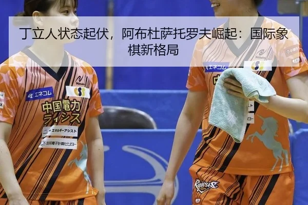 丁立人状态起伏，阿布杜萨托罗夫崛起：国际象棋新格局