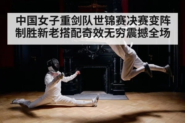 中国女子重剑队世锦赛决赛变阵制胜新老搭配奇效无穷震撼全场