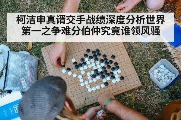 柯洁申真谞交手战绩深度分析世界第一之争难分伯仲究竟谁领风骚