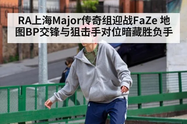 RA上海Major传奇组迎战FaZe 地图BP交锋与狙击手对位暗藏胜负手